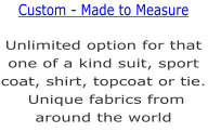 Unlimited option for that one of a kind suit, sport coat, shirt, topcoat or tie. Unique fabrics from around the world  Custom - Made to Measure