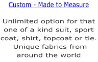 Unlimited option for that one of a kind suit, sport coat, shirt, topcoat or tie. Unique fabrics from around the world  Custom - Made to Measure