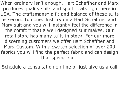 When ordinary isn’t enough. Hart Schaffner and Marx produces quality suits and sport coats right here in USA. The craftsmanship fit and balance of these suits is second to none. Just try on a Hart Schaffner and Marx suit and you will instantly feel the difference in the comfort that a well designed suit makes. Our retail store has many suits in stock. For our more discerning customers we offer Hart Schaffner and Marx Custom. With a swatch selection of over 200 fabrics you will find the perfect fabric and can design that special suit.  Schedule a consultation on-line or just give us a call.